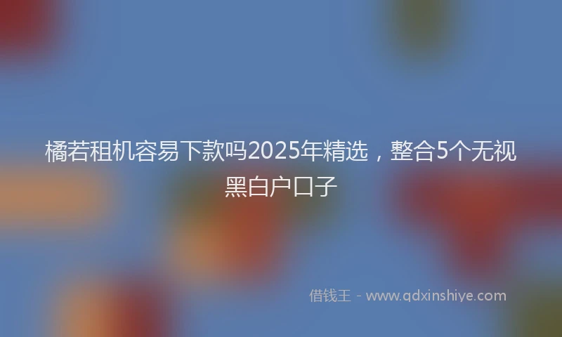 橘若租机容易下款吗2025年精选，整合5个无视黑白户口子