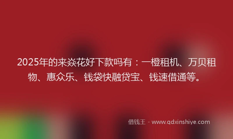 2025年的来焱花好下款吗有：一橙租机、万贝租物、惠众乐、钱袋快融贷宝、钱速借通等。