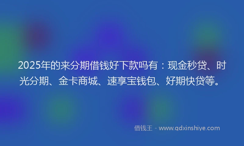 2025年的来分期借钱好下款吗有：现金秒贷、时光分期、金卡商城、速享宝钱包、好期快贷等。