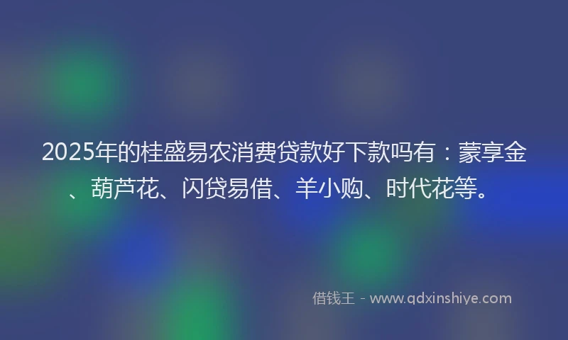 2025年的桂盛易农消费贷款好下款吗有：蒙享金、葫芦花、闪贷易借、羊小购、时代花等。