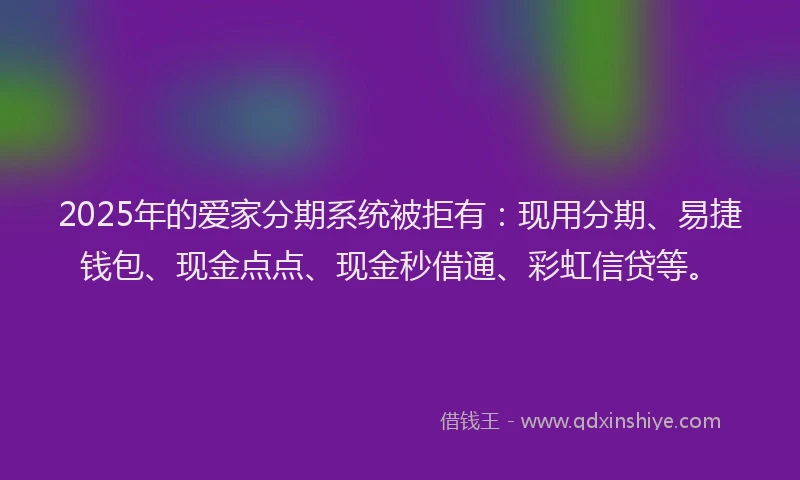 2025年的爱家分期系统被拒有：现用分期、易捷钱包、现金点点、现金秒借通、彩虹信贷等。