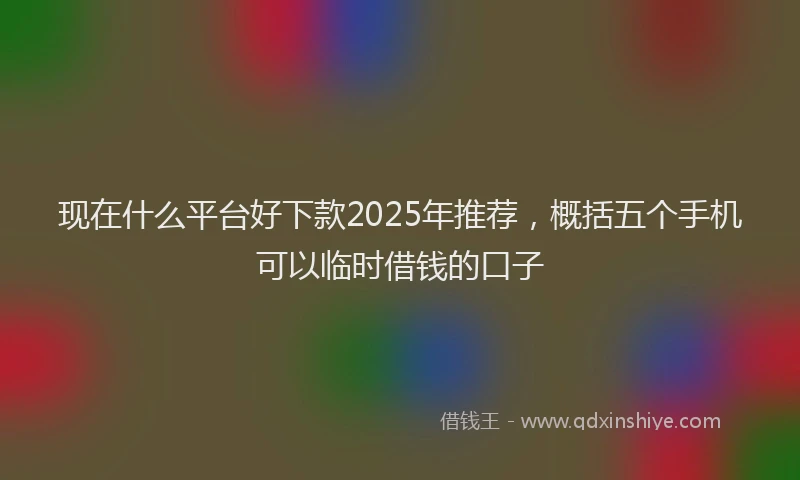 现在什么平台好下款2025年推荐，概括五个手机可以临时借钱的口子