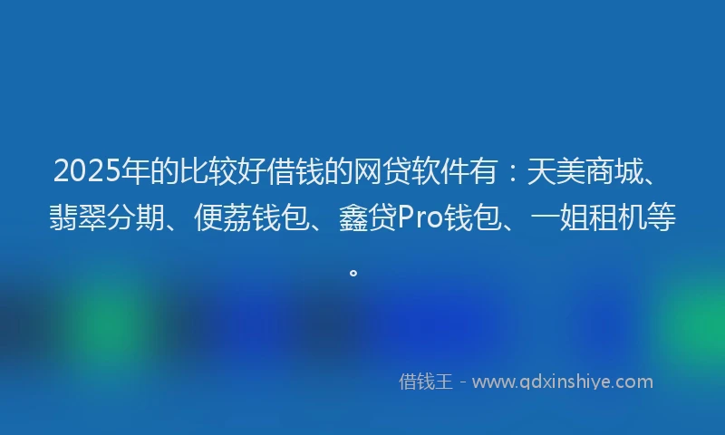 2025年的比较好借钱的网贷软件有：天美商城、翡翠分期、便荔钱包、鑫贷Pro钱包、一姐租机等。
