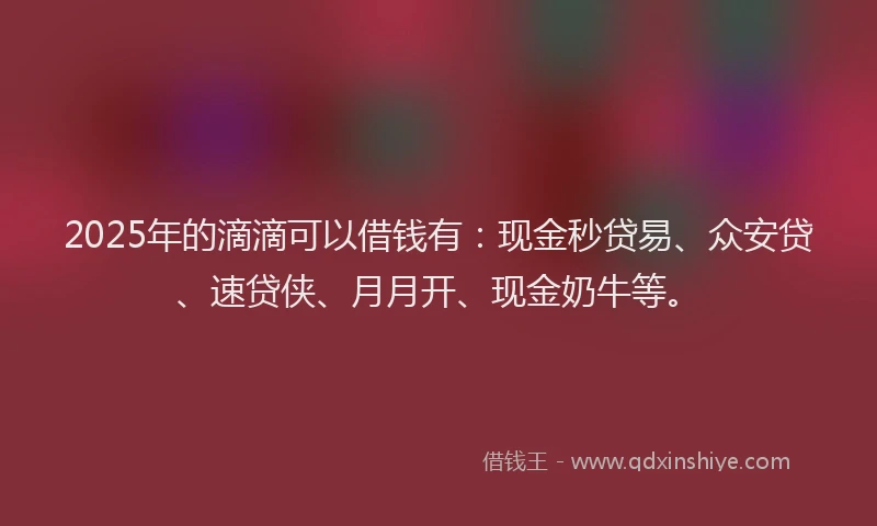 2025年的滴滴可以借钱有：现金秒贷易、众安贷、速贷侠、月月开、现金奶牛等。