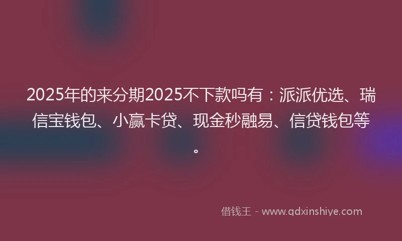 2025年的来分期2025不下款吗有：派派优选、瑞信宝钱包、小赢卡贷、现金秒融易、信贷钱包等。