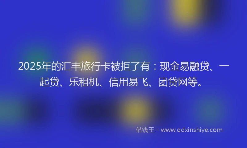 2025年的汇丰旅行卡被拒了有：现金易融贷、一起贷、乐租机、信用易飞、团贷网等。