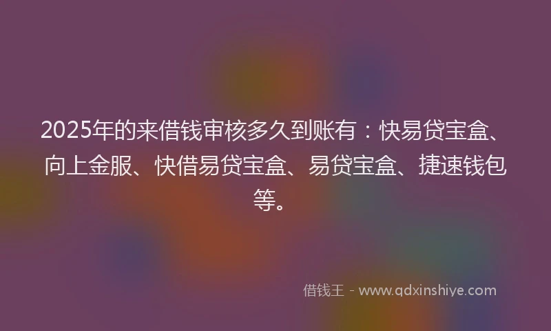 2025年的来借钱审核多久到账有：快易贷宝盒、向上金服、快借易贷宝盒、易贷宝盒、捷速钱包等。