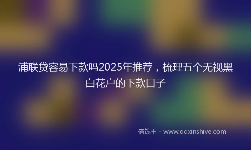 浦联贷容易下款吗2025年推荐，梳理五个无视黑白花户的下款口子