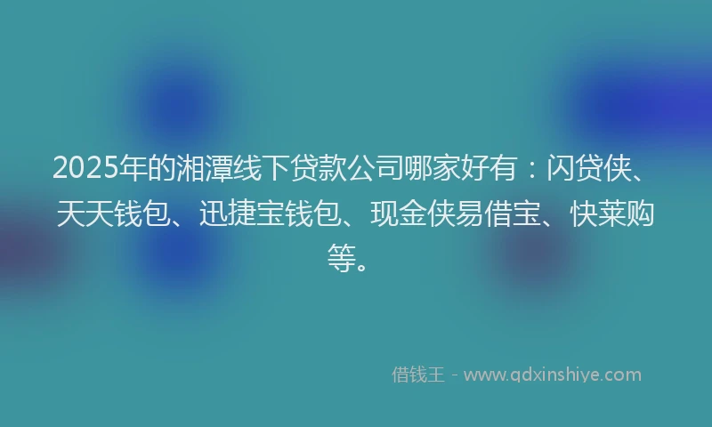 2025年的湘潭线下贷款公司哪家好有：闪贷侠、天天钱包、迅捷宝钱包、现金侠易借宝、快莱购等。