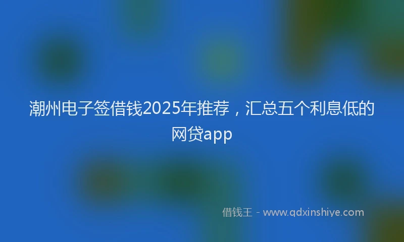 潮州电子签借钱2025年推荐，汇总五个利息低的网贷app