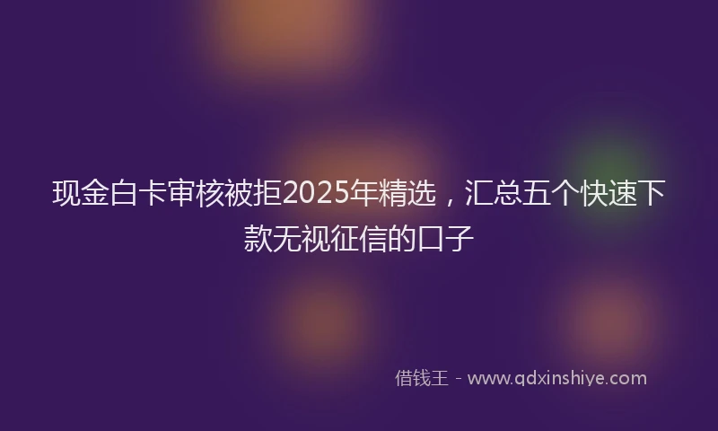 现金白卡审核被拒2025年精选，汇总五个快速下款无视征信的口子