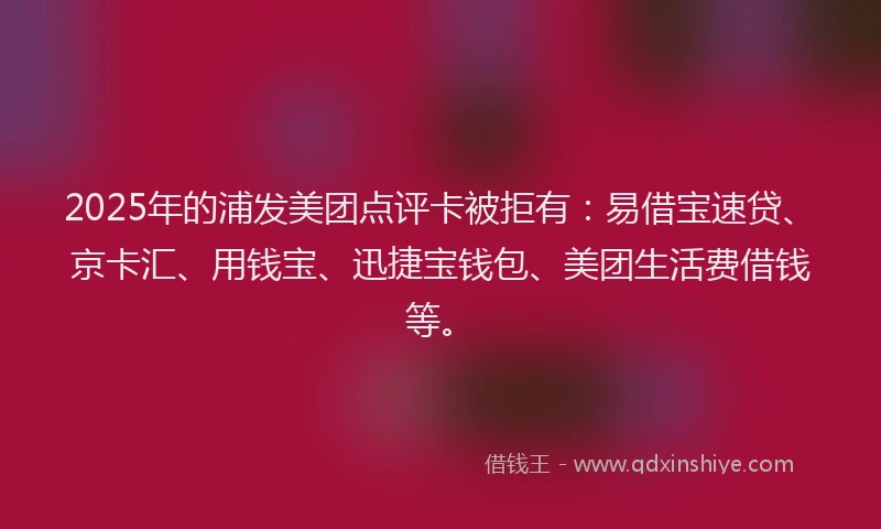 2025年的浦发美团点评卡被拒有：易借宝速贷、京卡汇、用钱宝、迅捷宝钱包、美团生活费借钱等。