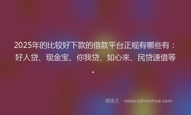 2025年的比较好下款的借款平台正规有哪些有：好人贷、现金宝、你我贷、如心来、民贷速借等。