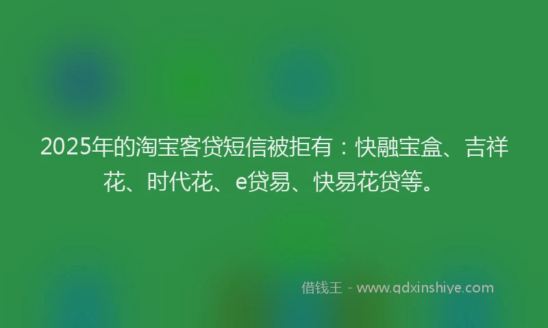 2025年的淘宝客贷短信被拒有：快融宝盒、吉祥花、时代花、e贷易、快易花贷等。
