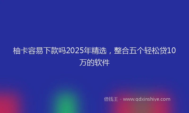 柚卡容易下款吗2025年精选，整合五个轻松贷10万的软件