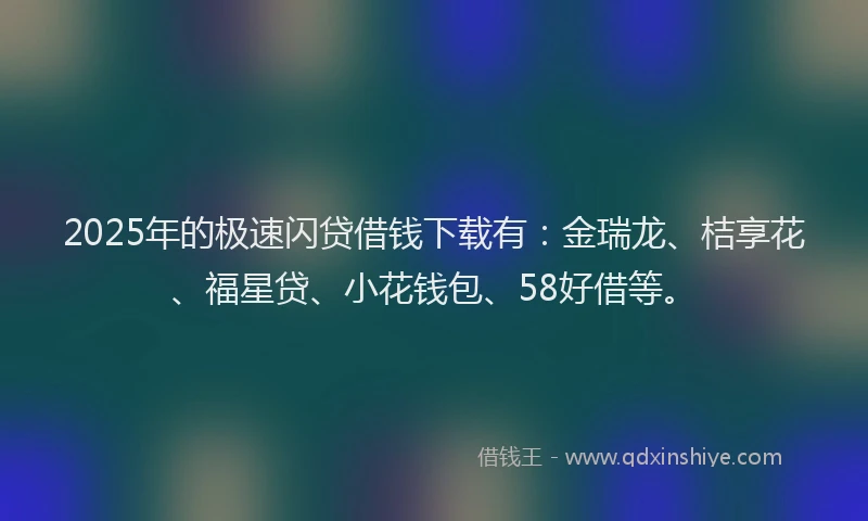 2025年的极速闪贷借钱下载有：金瑞龙、桔享花、福星贷、小花钱包、58好借等。