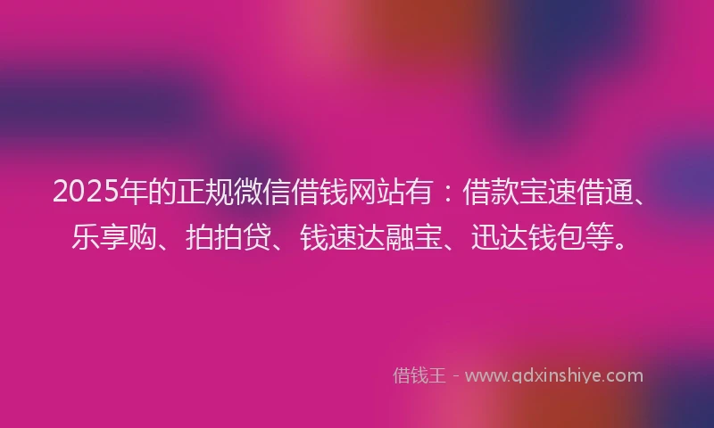 2025年的正规微信借钱网站有：借款宝速借通、乐享购、拍拍贷、钱速达融宝、迅达钱包等。