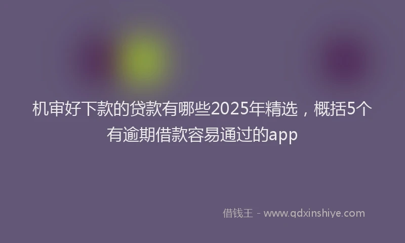 机审好下款的贷款有哪些2025年精选，概括5个有逾期借款容易通过的app