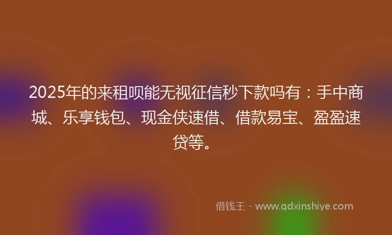 2025年的来租呗能无视征信秒下款吗有：手中商城、乐享钱包、现金侠速借、借款易宝、盈盈速贷等。