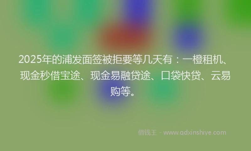 2025年的浦发面签被拒要等几天有：一橙租机、现金秒借宝途、现金易融贷途、口袋快贷、云易购等。