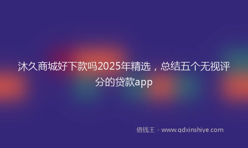 沐久商城好下款吗2025年精选，总结五个无视评分的贷款app