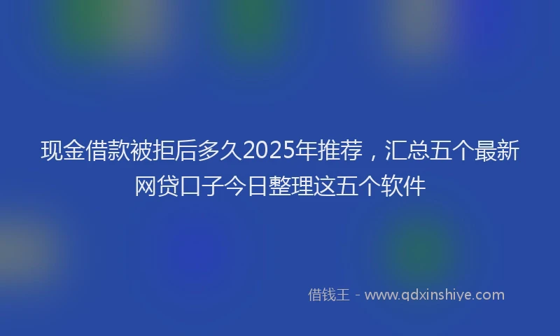 现金借款被拒后多久2025年推荐，汇总五个最新网贷口子今日整理这五个软件