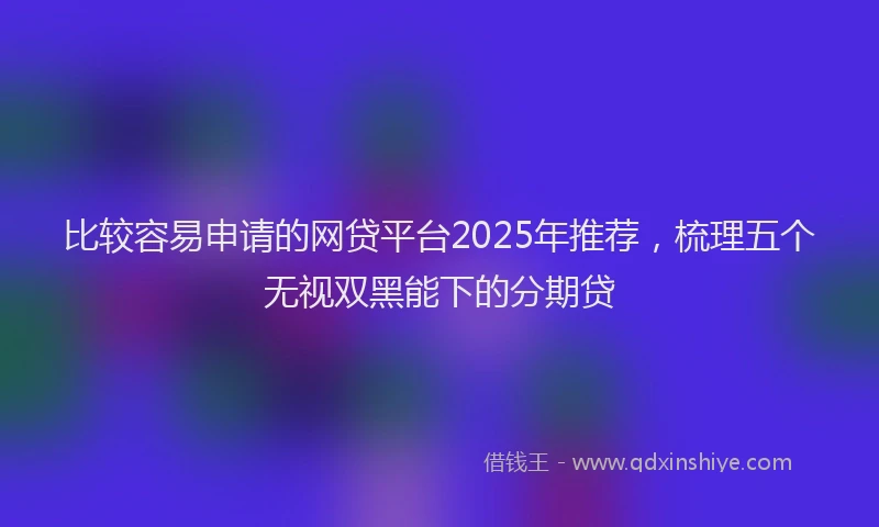 比较容易申请的网贷平台2025年推荐，梳理五个无视双黑能下的分期贷