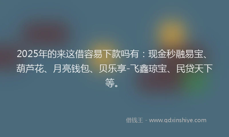 2025年的来这借容易下款吗有：现金秒融易宝、葫芦花、月亮钱包、贝乐享-飞鑫琼宝、民贷天下等。
