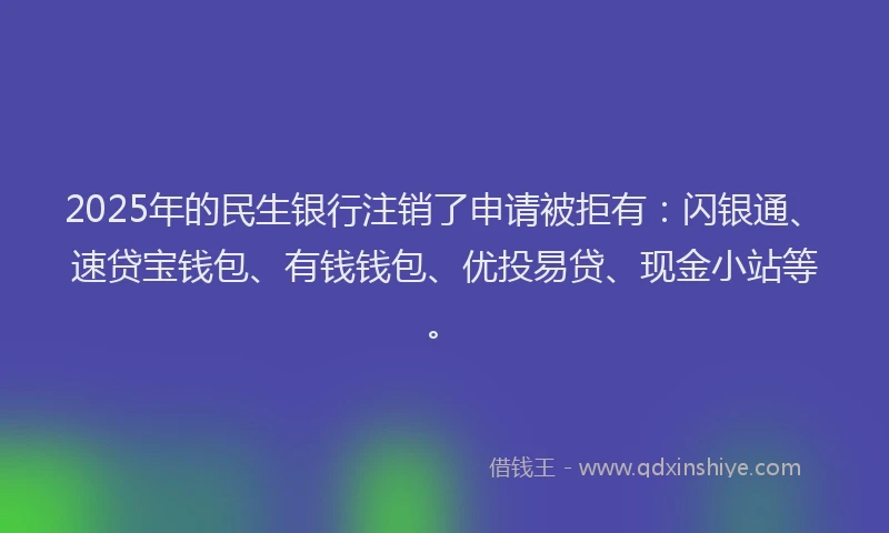 2025年的民生银行注销了申请被拒有：闪银通、速贷宝钱包、有钱钱包、优投易贷、现金小站等。