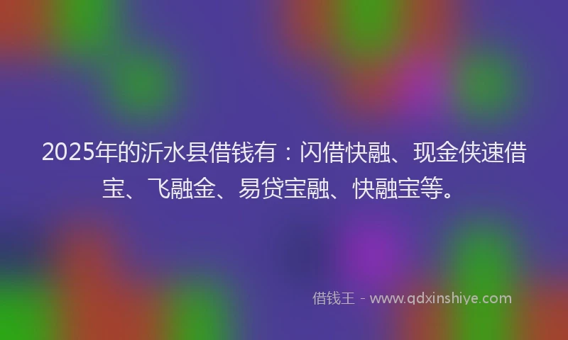 2025年的沂水县借钱有：闪借快融、现金侠速借宝、飞融金、易贷宝融、快融宝等。