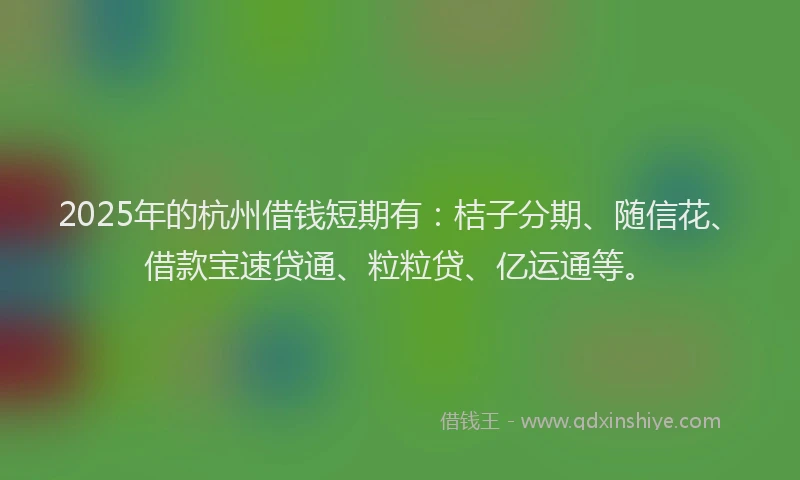 2025年的杭州借钱短期有：桔子分期、随信花、借款宝速贷通、粒粒贷、亿运通等。