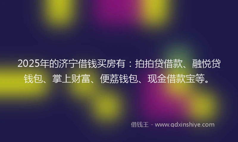 2025年的济宁借钱买房有：拍拍贷借款、融悦贷钱包、掌上财富、便荔钱包、现金借款宝等。