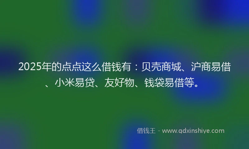 2025年的点点这么借钱有：贝壳商城、沪商易借、小米易贷、友好物、钱袋易借等。