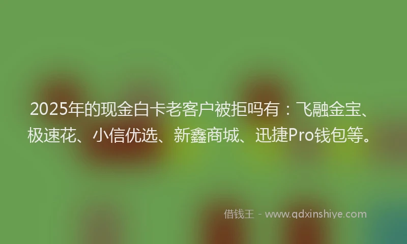 2025年的现金白卡老客户被拒吗有：飞融金宝、极速花、小信优选、新鑫商城、迅捷Pro钱包等。