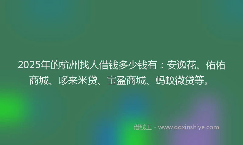 2025年的杭州找人借钱多少钱有：安逸花、佑佑商城、哆来米贷、宝盈商城、蚂蚁微贷等。