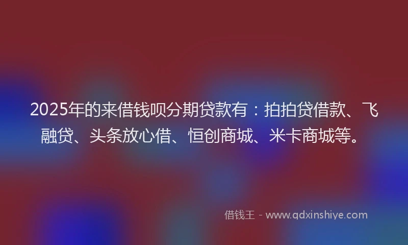 2025年的来借钱呗分期贷款有：拍拍贷借款、飞融贷、头条放心借、恒创商城、米卡商城等。