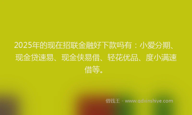 2025年的现在招联金融好下款吗有：小爱分期、现金贷速易、现金侠易借、轻花优品、度小满速借等。
