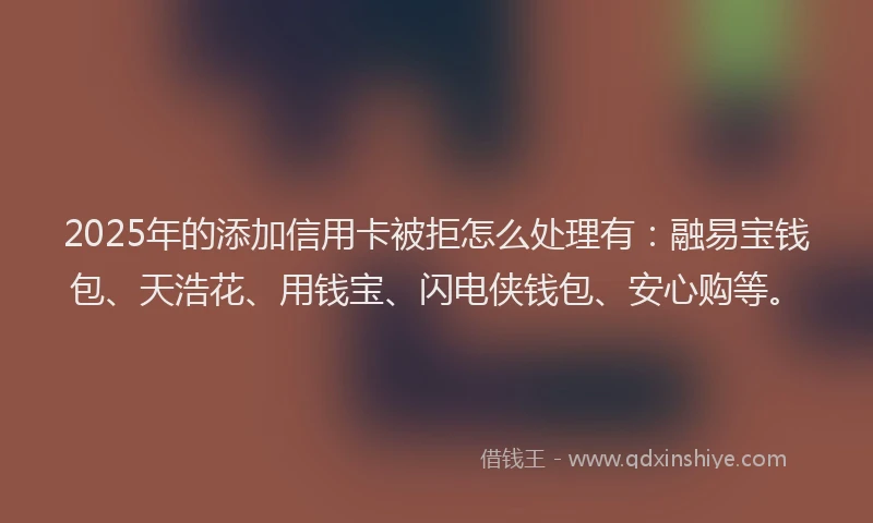 2025年的添加信用卡被拒怎么处理有：融易宝钱包、天浩花、用钱宝、闪电侠钱包、安心购等。