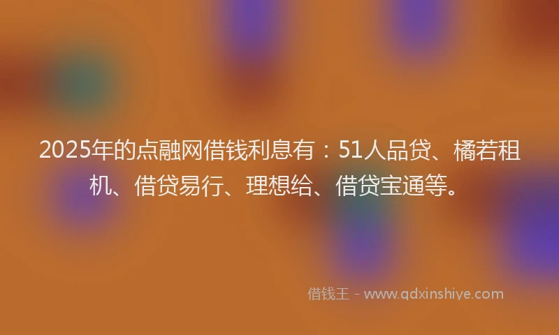 2025年的点融网借钱利息有：51人品贷、橘若租机、借贷易行、理想给、借贷宝通等。