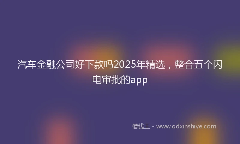 汽车金融公司好下款吗2025年精选，整合五个闪电审批的app