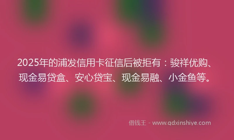 2025年的浦发信用卡征信后被拒有：骏祥优购、现金易贷盒、安心贷宝、现金易融、小金鱼等。