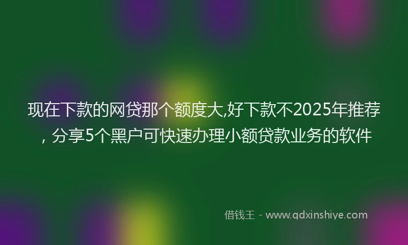 现在下款的网贷那个额度大,好下款不2025年推荐，分享5个黑户可快速办理小额贷款业务的软件