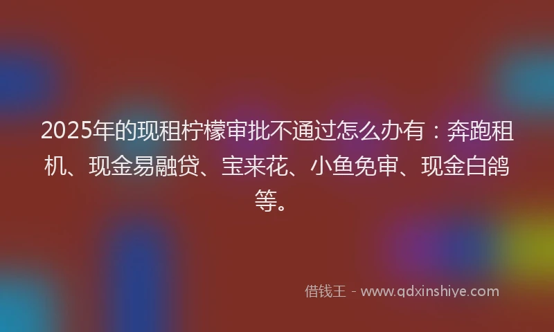 2025年的现租柠檬审批不通过怎么办有：奔跑租机、现金易融贷、宝来花、小鱼免审、现金白鸽等。