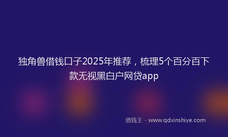 独角兽借钱口子2025年推荐，梳理5个百分百下款无视黑白户网贷app