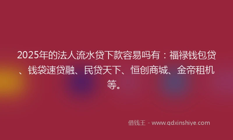 2025年的法人流水贷下款容易吗有：福禄钱包贷、钱袋速贷融、民贷天下、恒创商城、金帝租机等。