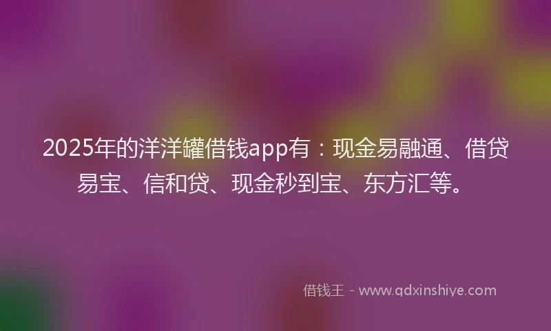 2025年的洋洋罐借钱app有：现金易融通、借贷易宝、信和贷、现金秒到宝、东方汇等。