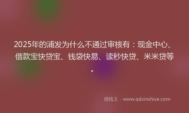 2025年的浦发为什么不通过审核有：现金中心、借款宝快贷宝、钱袋快易、读秒快贷、米米贷等。