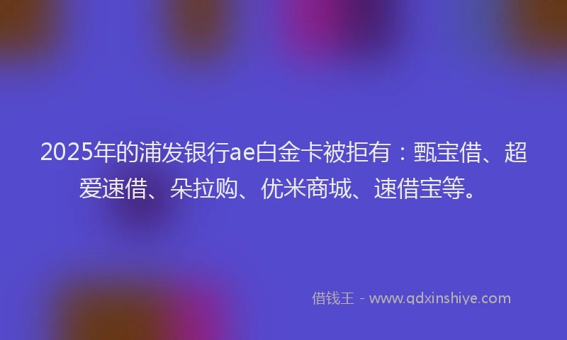 2025年的浦发银行ae白金卡被拒有：甄宝借、超爱速借、朵拉购、优米商城、速借宝等。