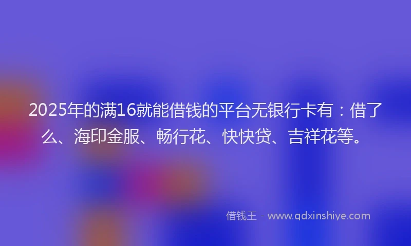 2025年的满16就能借钱的平台无银行卡有：借了么、海印金服、畅行花、快快贷、吉祥花等。