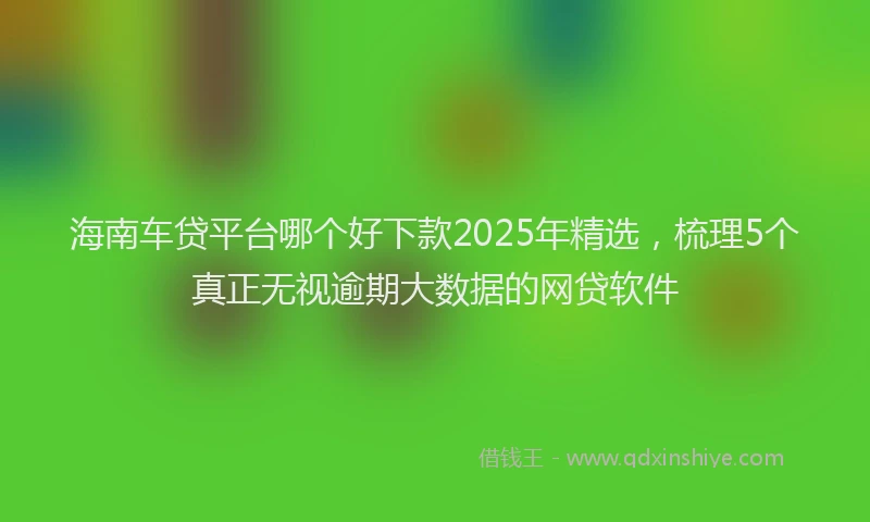 海南车贷平台哪个好下款2025年精选，梳理5个真正无视逾期大数据的网贷软件